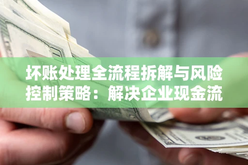 武汉坏账处理全流程拆解与风险控制策略：解决企业现金流顽疾的实战指南