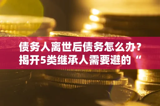武汉债务人离世后债务怎么办？揭开5类继承人需要避的“坑”
