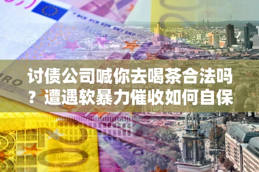武汉讨债公司喊你去喝茶合法吗？遭遇软暴力催收如何自保？