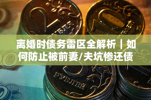 武汉离婚时债务雷区全解析｜如何防止被前妻/夫坑惨还债？