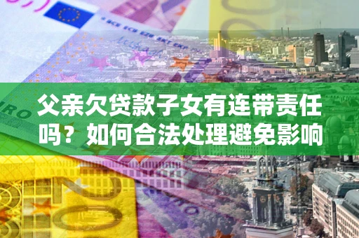 武汉父亲欠贷款子女有连带责任吗？如何合法处理避免影响？